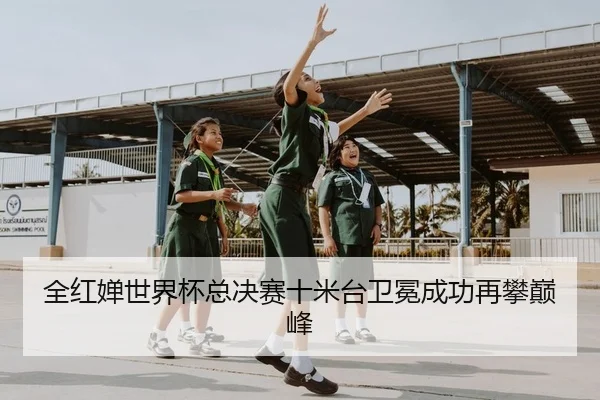 全红婵世界杯总决赛十米台卫冕成功再攀巅峰